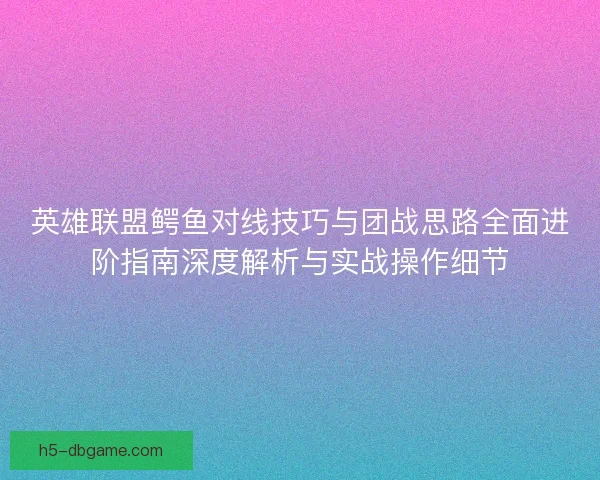 英雄联盟鳄鱼对线技巧与团战思路全面进阶指南深度解析与实战操作细节