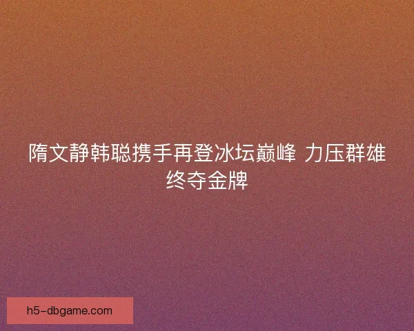 隋文静韩聪携手再登冰坛巅峰 力压群雄终夺金牌
