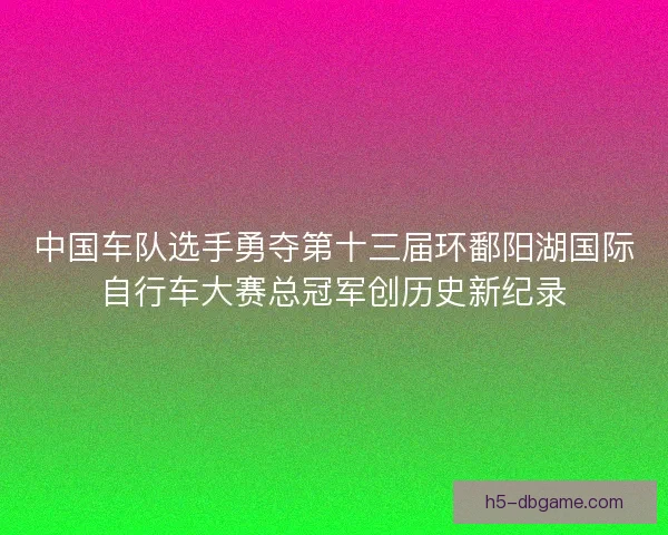 中国车队选手勇夺第十三届环鄱阳湖国际自行车大赛总冠军创历史新纪录
