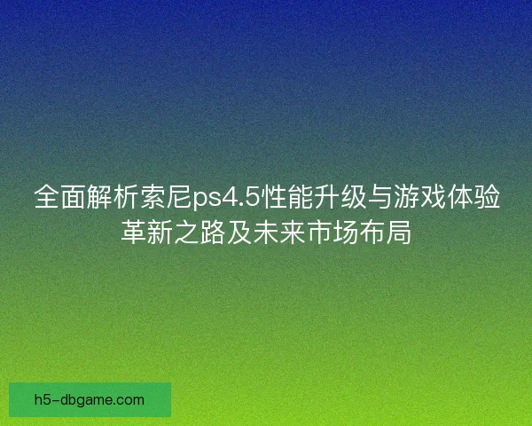 全面解析索尼ps4.5性能升级与游戏体验革新之路及未来市场布局