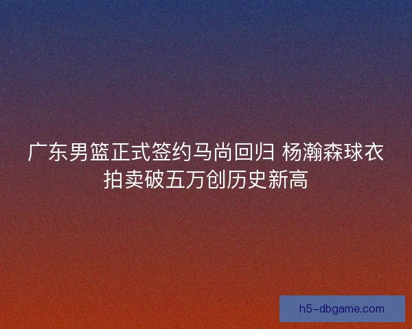 广东男篮正式签约马尚回归 杨瀚森球衣拍卖破五万创历史新高