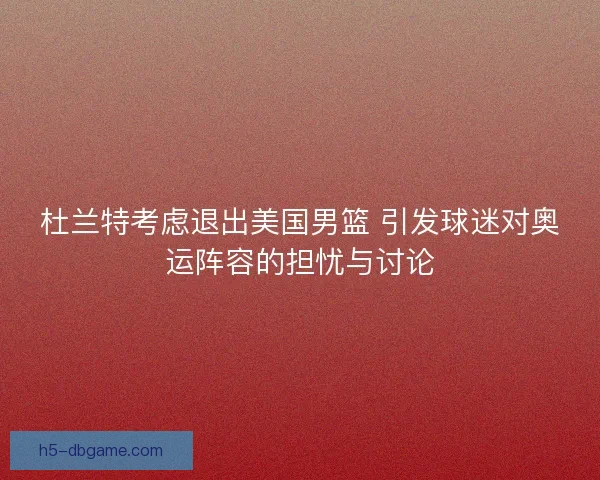 杜兰特考虑退出美国男篮 引发球迷对奥运阵容的担忧与讨论