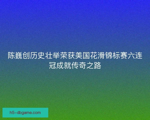 陈巍创历史壮举荣获美国花滑锦标赛六连冠成就传奇之路