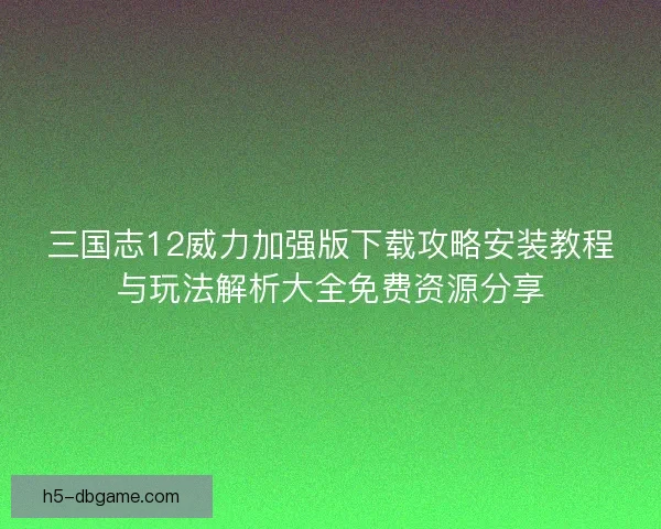 三国志12威力加强版下载攻略安装教程与玩法解析大全免费资源分享