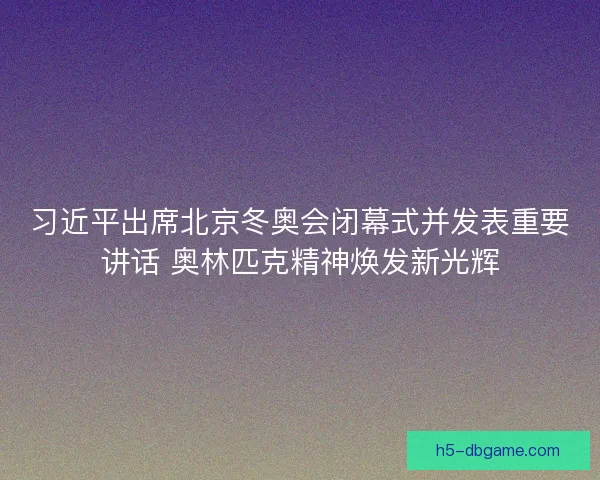 习近平出席北京冬奥会闭幕式并发表重要讲话 奥林匹克精神焕发新光辉
