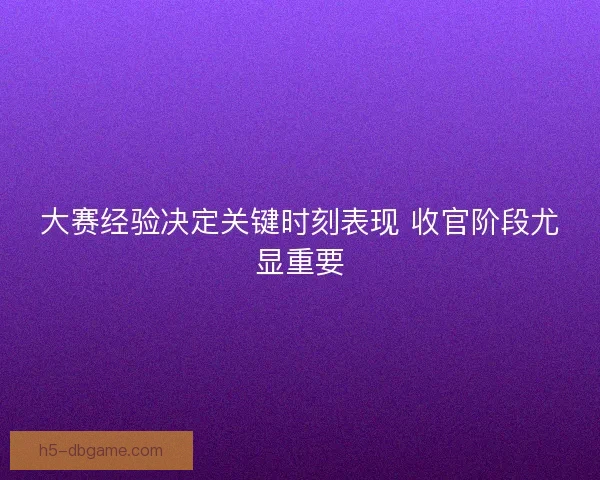 大赛经验决定关键时刻表现 收官阶段尤显重要
