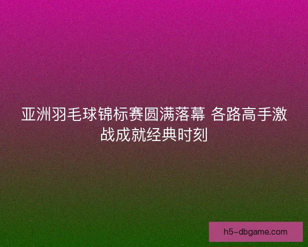 亚洲羽毛球锦标赛圆满落幕 各路高手激战成就经典时刻 亚洲羽毛球锦标赛圆满落幕 各路高手激战成就经典时刻
