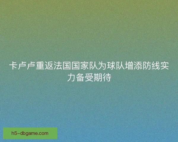 卡卢卢重返法国国家队为球队增添防线实力备受期待 卡卢卢重返法国国家队为球队增添防线实力备受期待