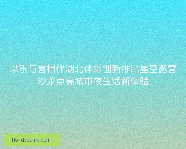 以乐与喜相伴湖北体彩创新推出星空露营沙龙点亮城市夜生活新体验